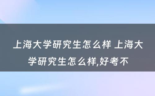 上海大学研究生怎么样 上海大学研究生怎么样,好考不