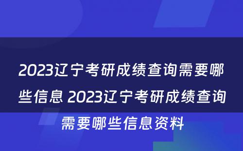 2023辽宁考研成绩查询需要哪些信息 2023辽宁考研成绩查询需要哪些信息资料