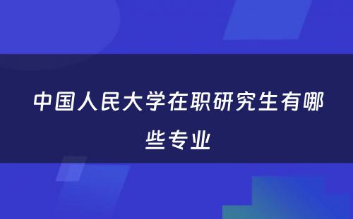 中国人民大学在职研究生有哪些专业