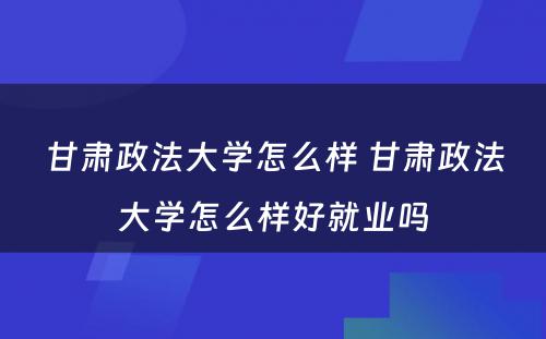 甘肃政法大学怎么样 甘肃政法大学怎么样好就业吗
