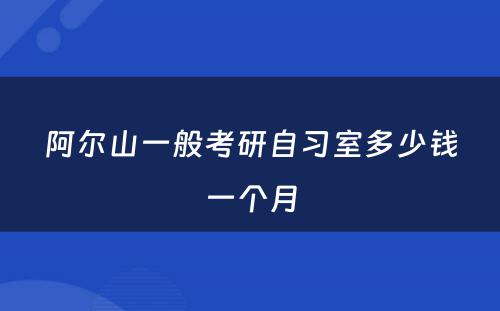 阿尔山一般考研自习室多少钱一个月