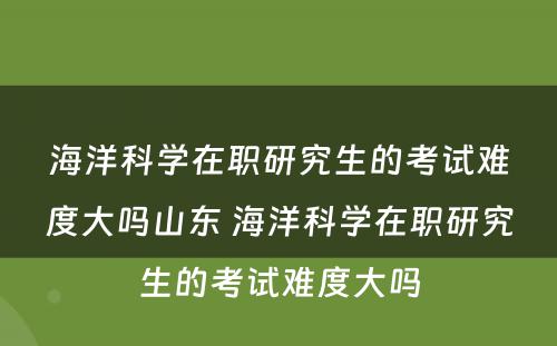 海洋科学在职研究生的考试难度大吗山东 海洋科学在职研究生的考试难度大吗