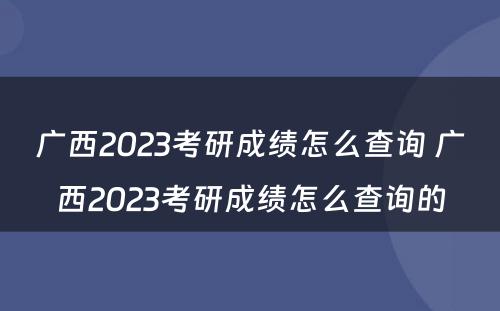 广西2023考研成绩怎么查询 广西2023考研成绩怎么查询的