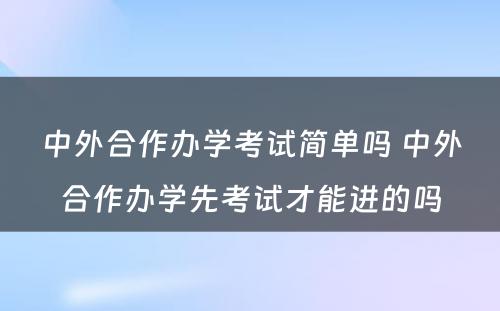 中外合作办学考试简单吗 中外合作办学先考试才能进的吗