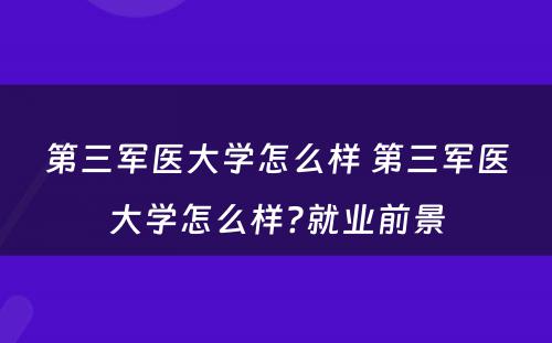 第三军医大学怎么样 第三军医大学怎么样?就业前景