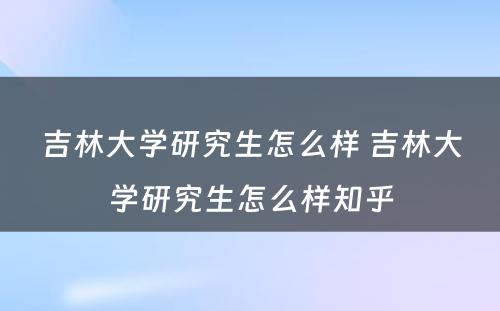 吉林大学研究生怎么样 吉林大学研究生怎么样知乎