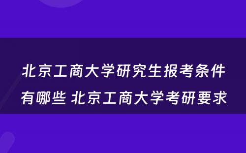 北京工商大学研究生报考条件有哪些 北京工商大学考研要求