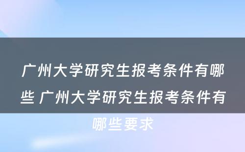 广州大学研究生报考条件有哪些 广州大学研究生报考条件有哪些要求