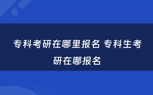 专科考研在哪里报名 专科生考研在哪报名