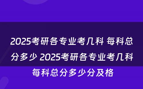 2025考研各专业考几科 每科总分多少 2025考研各专业考几科 每科总分多少分及格