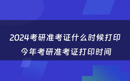 2024考研准考证什么时候打印 今年考研准考证打印时间