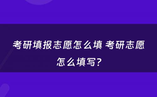 考研填报志愿怎么填 考研志愿怎么填写?