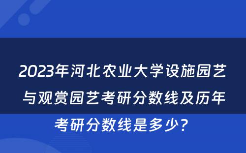 2023年河北农业大学设施园艺与观赏园艺考研分数线及历年考研分数线是多少? 
