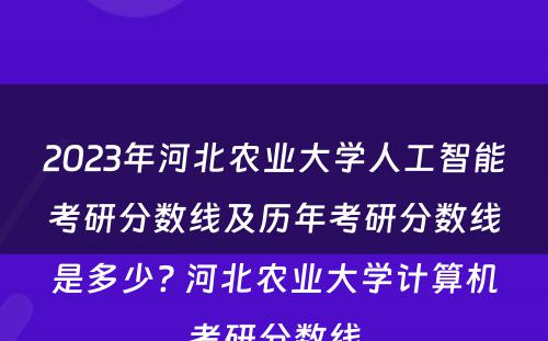 2023年河北农业大学人工智能考研分数线及历年考研分数线是多少? 河北农业大学计算机考研分数线