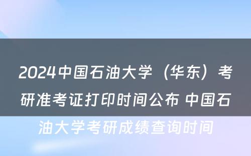 2024中国石油大学（华东）考研准考证打印时间公布 中国石油大学考研成绩查询时间
