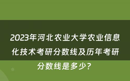 2023年河北农业大学农业信息化技术考研分数线及历年考研分数线是多少? 