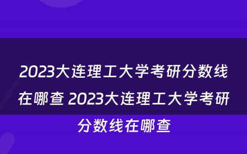 2023大连理工大学考研分数线在哪查 2023大连理工大学考研分数线在哪查