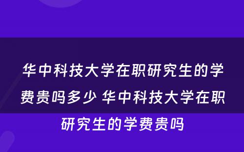 华中科技大学在职研究生的学费贵吗多少 华中科技大学在职研究生的学费贵吗