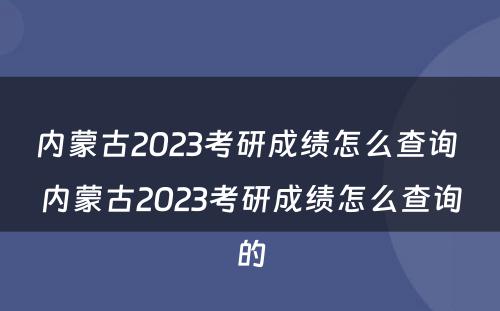 内蒙古2023考研成绩怎么查询 内蒙古2023考研成绩怎么查询的