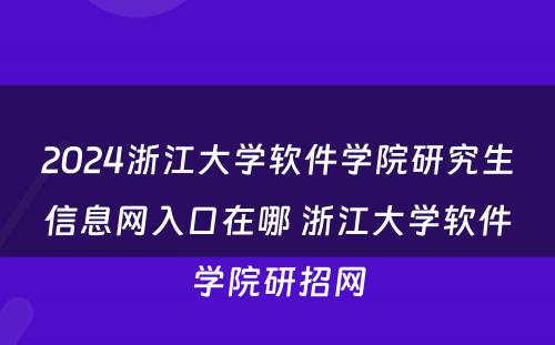 2024浙江大学软件学院研究生信息网入口在哪 浙江大学软件学院研招网