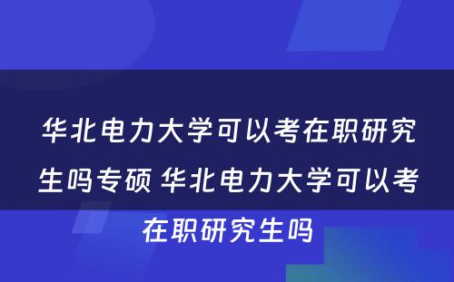 华北电力大学可以考在职研究生吗专硕 华北电力大学可以考在职研究生吗