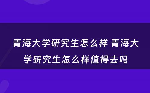 青海大学研究生怎么样 青海大学研究生怎么样值得去吗