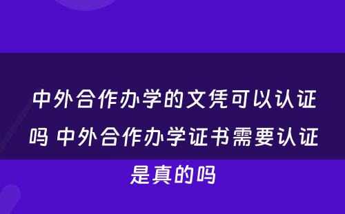 中外合作办学的文凭可以认证吗 中外合作办学证书需要认证是真的吗