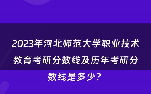 2023年河北师范大学职业技术教育考研分数线及历年考研分数线是多少? 