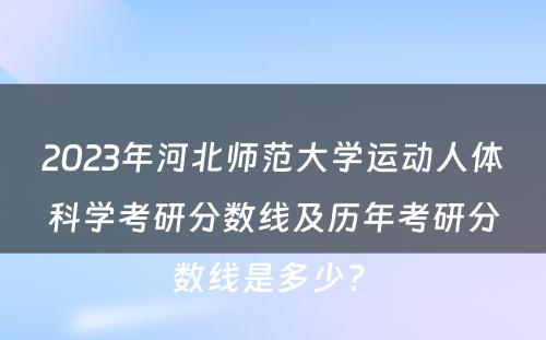 2023年河北师范大学运动人体科学考研分数线及历年考研分数线是多少? 