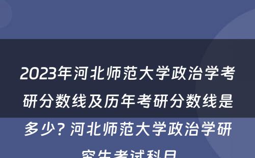 2023年河北师范大学政治学考研分数线及历年考研分数线是多少? 河北师范大学政治学研究生考试科目
