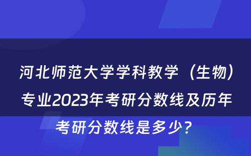河北师范大学学科教学（生物）专业2023年考研分数线及历年考研分数线是多少? 