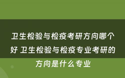 卫生检验与检疫考研方向哪个好 卫生检验与检疫专业考研的方向是什么专业