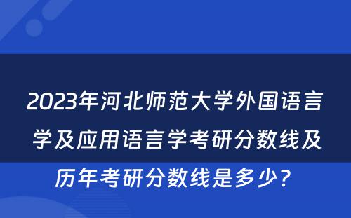 2023年河北师范大学外国语言学及应用语言学考研分数线及历年考研分数线是多少? 