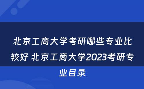北京工商大学考研哪些专业比较好 北京工商大学2023考研专业目录