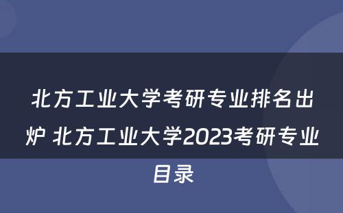 北方工业大学考研专业排名出炉 北方工业大学2023考研专业目录