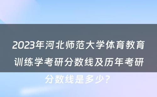 2023年河北师范大学体育教育训练学考研分数线及历年考研分数线是多少? 
