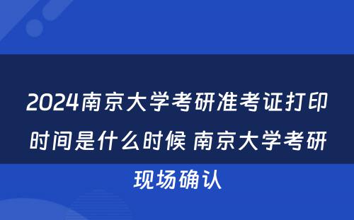 2024南京大学考研准考证打印时间是什么时候 南京大学考研现场确认