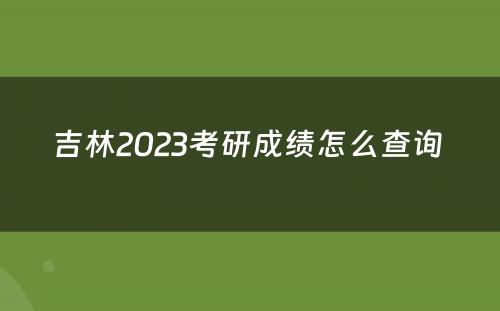 吉林2023考研成绩怎么查询 