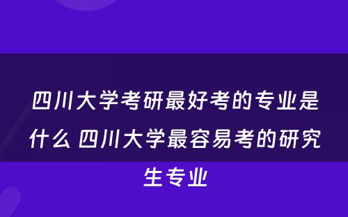 四川大学考研最好考的专业是什么 四川大学最容易考的研究生专业