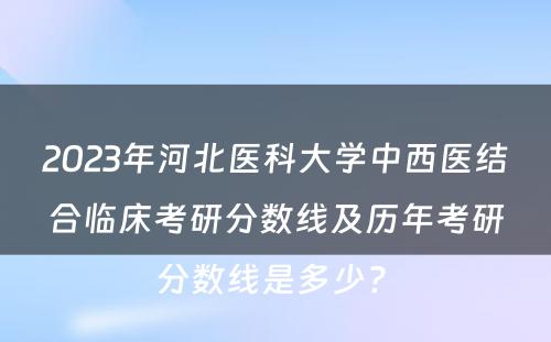 2023年河北医科大学中西医结合临床考研分数线及历年考研分数线是多少? 