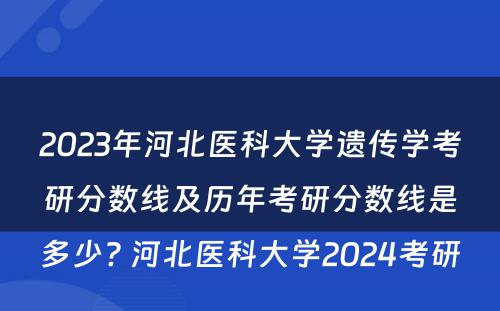 2023年河北医科大学遗传学考研分数线及历年考研分数线是多少? 河北医科大学2024考研