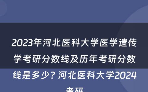 2023年河北医科大学医学遗传学考研分数线及历年考研分数线是多少? 河北医科大学2024考研