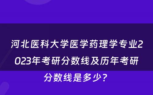河北医科大学医学药理学专业2023年考研分数线及历年考研分数线是多少? 