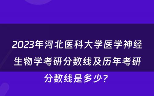 2023年河北医科大学医学神经生物学考研分数线及历年考研分数线是多少? 