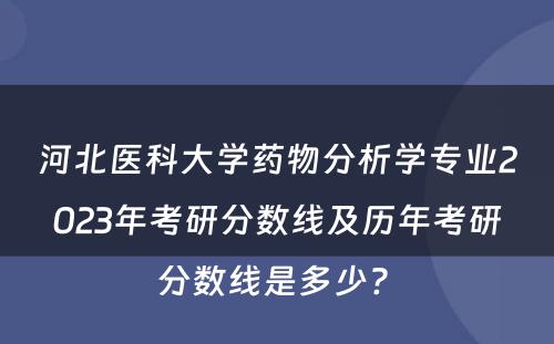 河北医科大学药物分析学专业2023年考研分数线及历年考研分数线是多少? 