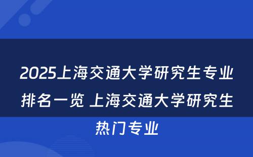2025上海交通大学研究生专业排名一览 上海交通大学研究生热门专业