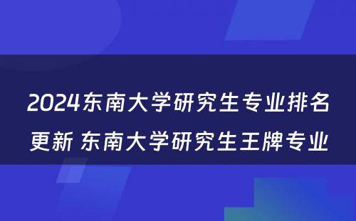 2024东南大学研究生专业排名更新 东南大学研究生王牌专业