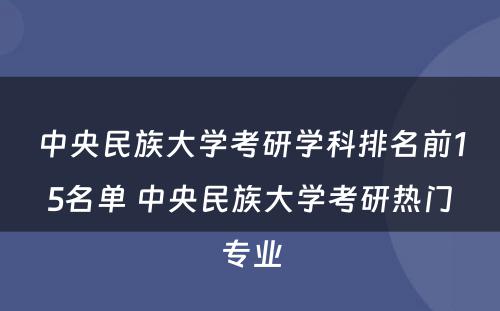 中央民族大学考研学科排名前15名单 中央民族大学考研热门专业