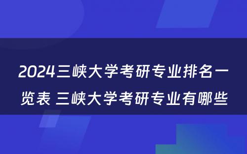 2024三峡大学考研专业排名一览表 三峡大学考研专业有哪些