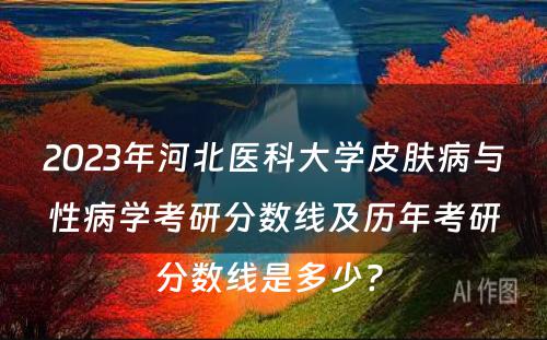 2023年河北医科大学皮肤病与性病学考研分数线及历年考研分数线是多少? 
